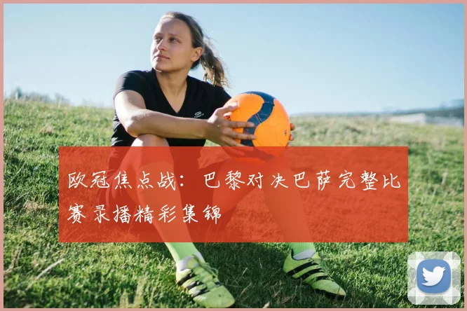 欧冠焦点战：巴黎对决巴萨完整比赛录播精彩集锦