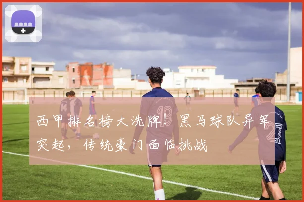 西甲排名榜大洗牌！黑马球队异军突起，传统豪门面临挑战
