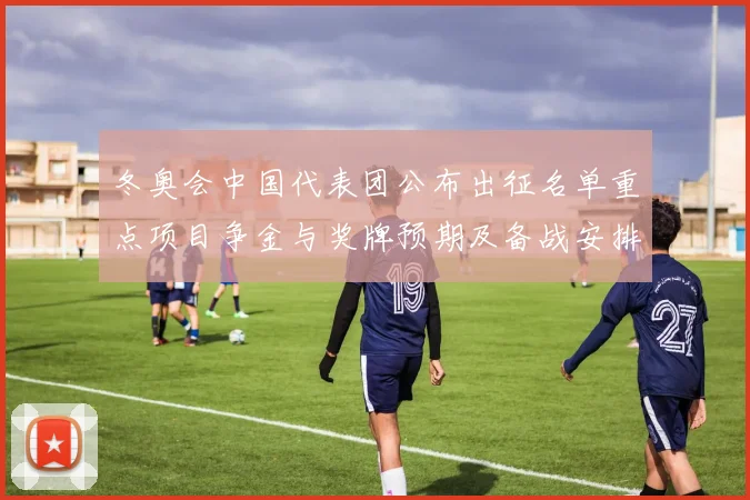 冬奥会中国代表团公布出征名单重点项目争金与奖牌预期及备战安排