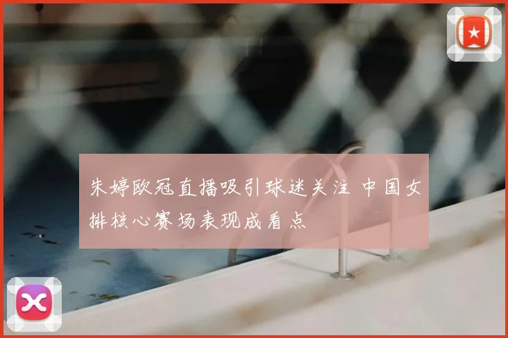 朱婷欧冠直播吸引球迷关注 中国女排核心赛场表现成看点