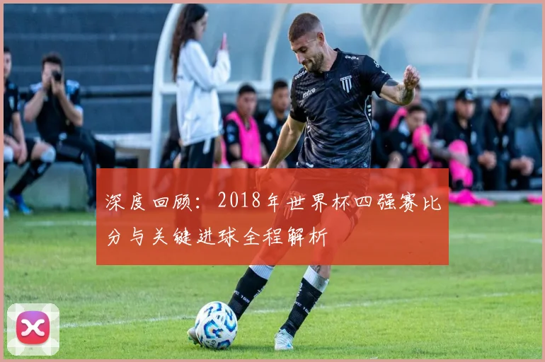 深度回顾：2018年世界杯四强赛比分与关键进球全程解析
