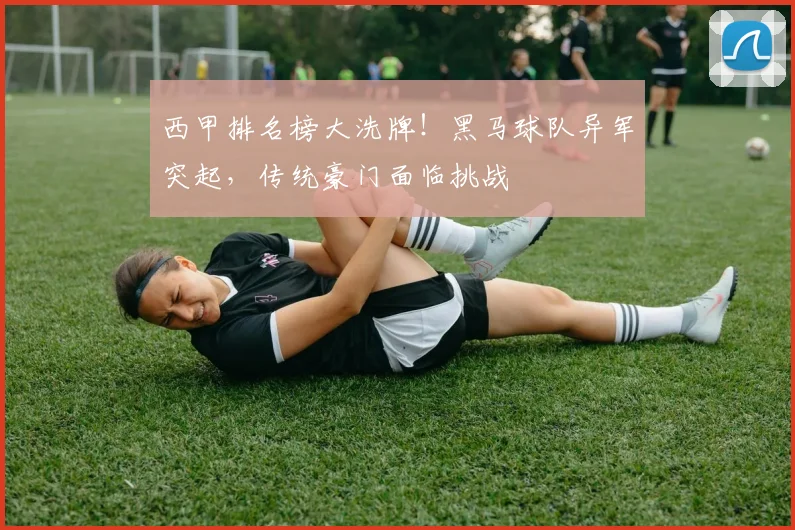 西甲排名榜大洗牌!黑马球队异军突起,传统豪门面临挑战