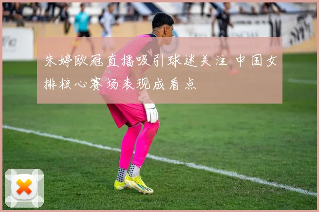 朱婷欧冠直播吸引球迷关注 中国女排核心赛场表现成看点